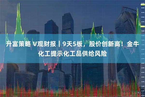 升富策略 V观财报｜9天5板，股价创新高！金牛化工提示化工品供给风险