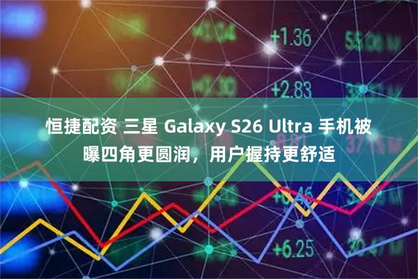 恒捷配资 三星 Galaxy S26 Ultra 手机被曝四角更圆润，用户握持更舒适