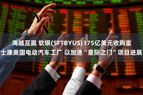 海越互赢 软银(SFTBYUS)375亿美元收购富士康美国电动汽车工厂 以加速“星际之门”项目进展