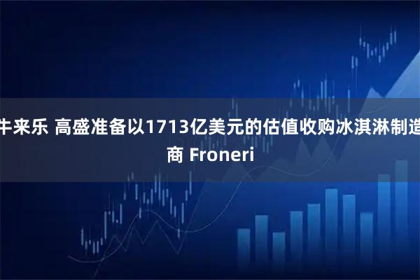 牛来乐 高盛准备以1713亿美元的估值收购冰淇淋制造商 Froneri