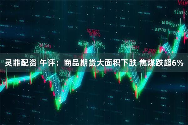 灵菲配资 午评：商品期货大面积下跌 焦煤跌超6%