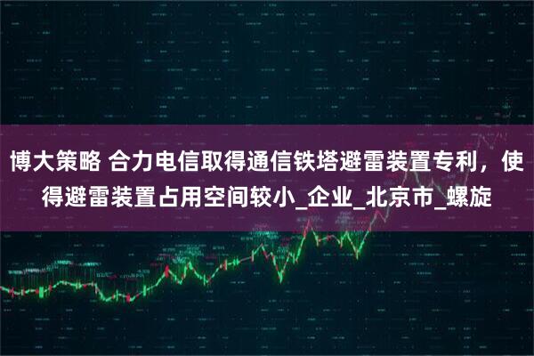 博大策略 合力电信取得通信铁塔避雷装置专利，使得避雷装置占用空间较小_企业_北京市_螺旋