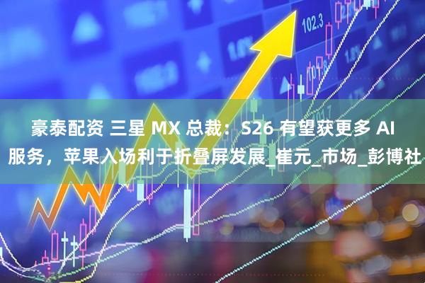 豪泰配资 三星 MX 总裁：S26 有望获更多 AI 服务，苹果入场利于折叠屏发展_崔元_市场_彭博社