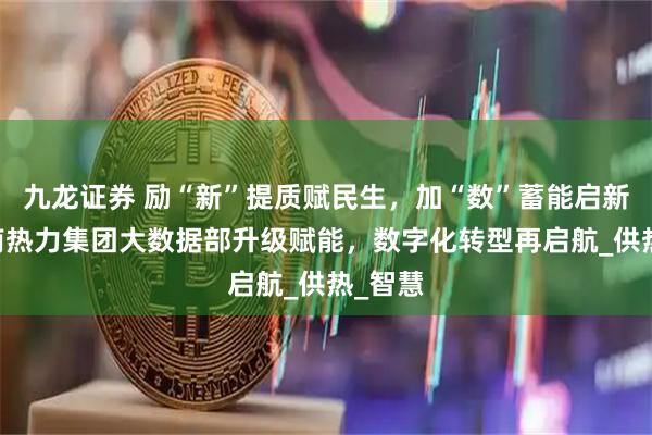 九龙证券 励“新”提质赋民生，加“数”蓄能启新程 济南热力集团大数据部升级赋能，数字化转型再启航_供热_智慧