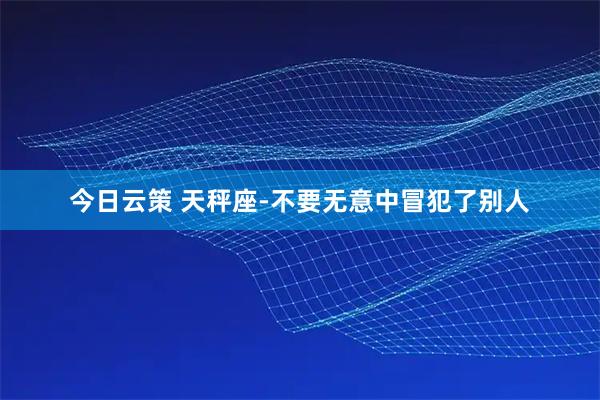 今日云策 天秤座-不要无意中冒犯了别人