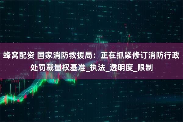蜂窝配资 国家消防救援局：正在抓紧修订消防行政处罚裁量权基准_执法_透明度_限制
