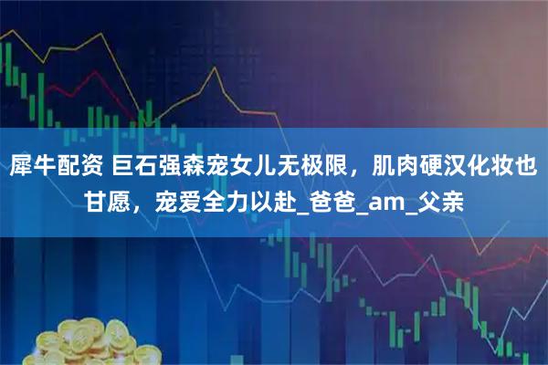 犀牛配资 巨石强森宠女儿无极限，肌肉硬汉化妆也甘愿，宠爱全力以赴_爸爸_am_父亲