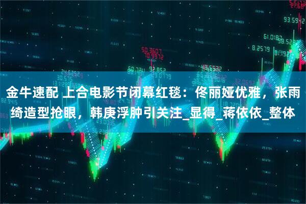 金牛速配 上合电影节闭幕红毯：佟丽娅优雅，张雨绮造型抢眼，韩庚浮肿引关注_显得_蒋依依_整体