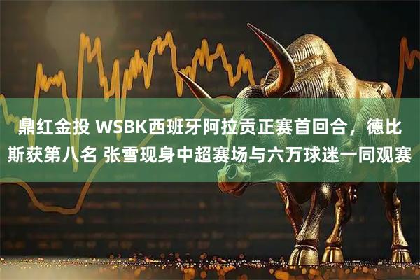 鼎红金投 WSBK西班牙阿拉贡正赛首回合，德比斯获第八名 张雪现身中超赛场与六万球迷一同观赛
