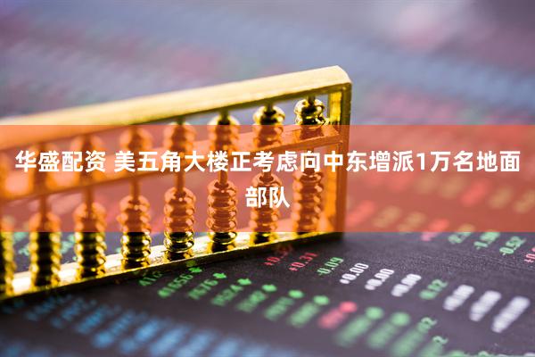 华盛配资 美五角大楼正考虑向中东增派1万名地面部队