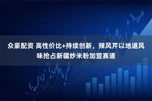 众豪配资 高性价比+持续创新，辣风芹以地道风味抢占新疆炒米粉加盟赛道