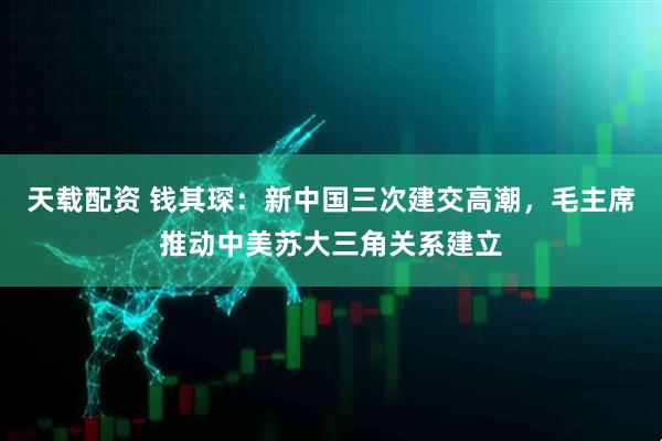 天载配资 钱其琛：新中国三次建交高潮，毛主席推动中美苏大三角关系建立