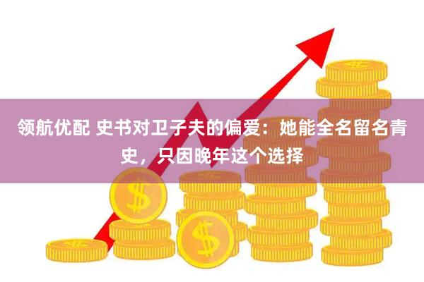 领航优配 史书对卫子夫的偏爱：她能全名留名青史，只因晚年这个选择